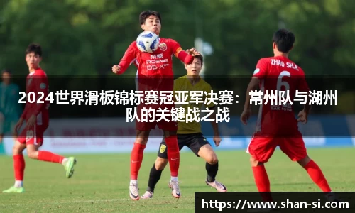 2024世界滑板锦标赛冠亚军决赛：常州队与湖州队的关键战之战
